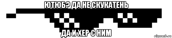 ютюб? да не скукатень да и хер с ним