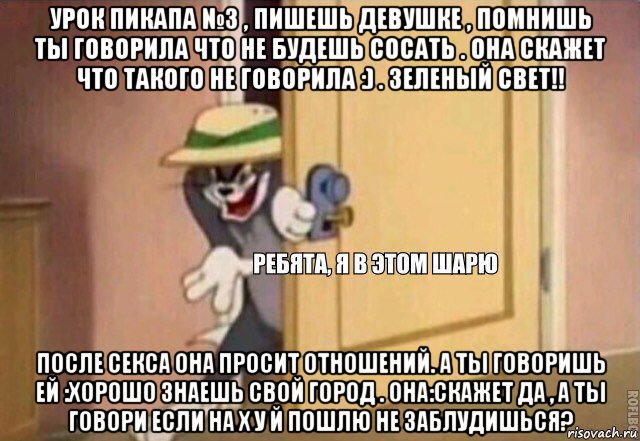 урок пикапа №3 , пишешь девушке , помнишь ты говорила что не будешь сосать . она скажет что такого не говорила :) . зеленый свет!! после секса она просит отношений. а ты говоришь ей :хорошо знаешь свой город . она:скажет да , а ты говори если на х у й пошлю не заблудишься?, Мем    Ребята я в этом шарю