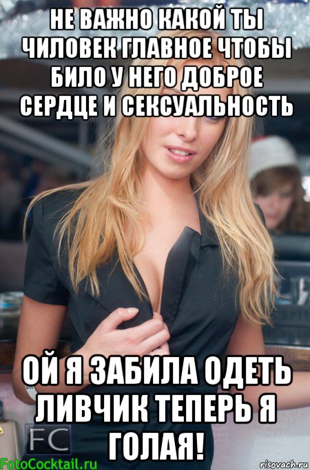 не важно какой ты чиловек главное чтобы било у него доброе сердце и сексуальность ой я забила одеть ливчик теперь я голая!