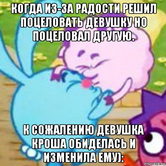 когда из-за радости решил поцеловать девушку но поцеловал другую. к сожалению девушка кроша обиделась и изменила ему):