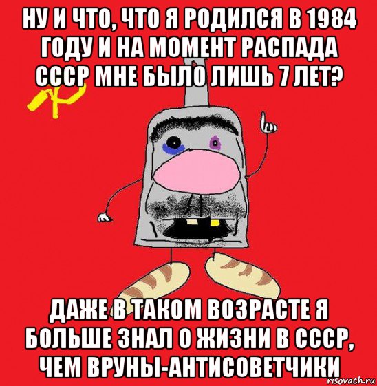 ну и что, что я родился в 1984 году и на момент распада ссср мне было лишь 7 лет? даже в таком возрасте я больше знал о жизни в ссср, чем вруны-антисоветчики