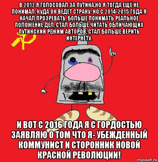 в 2012 я голосовал за путина,но я тогда ещё не понимал, куда он ведёт страну. но с 2014-2015 года я начал прозревать, больше понимать реальное положение дел, стал больше читать обличающих путинский режим авторов, стал больше верить интернету. и вот с 2016 года я с гордостью заявляю о том что я- убежденный коммунист и сторонник новой красной революции!