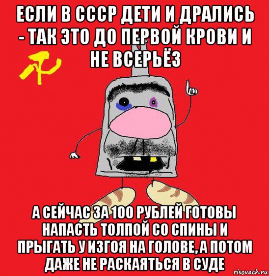 если в ссср дети и дрались - так это до первой крови и не всерьёз а сейчас за 100 рублей готовы напасть толпой со спины и прыгать у изгоя на голове, а потом даже не раскаяться в суде