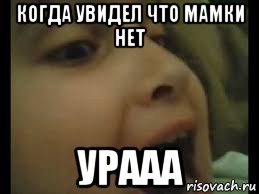 когда увидел что мамки нет урааа