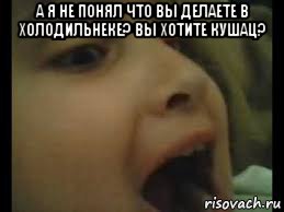 а я не понял что вы делаете в холодильнеке? вы хотите кушац? 