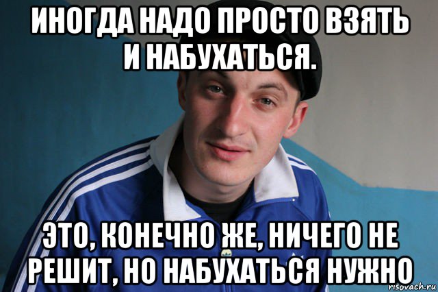 иногда надо просто взять и набухаться. это, конечно же, ничего не решит, но набухаться нужно