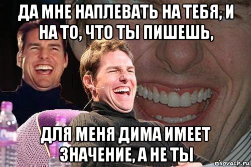 да мне наплевать на тебя, и на то, что ты пишешь, для меня дима имеет значение, а не ты, Мем том круз