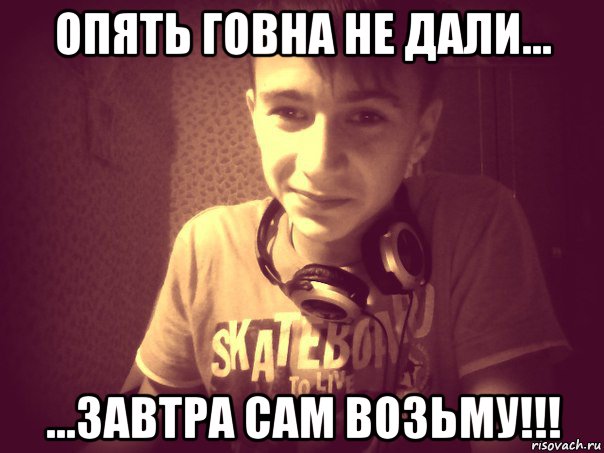 опять говна не дали... ...завтра сам возьму!!!