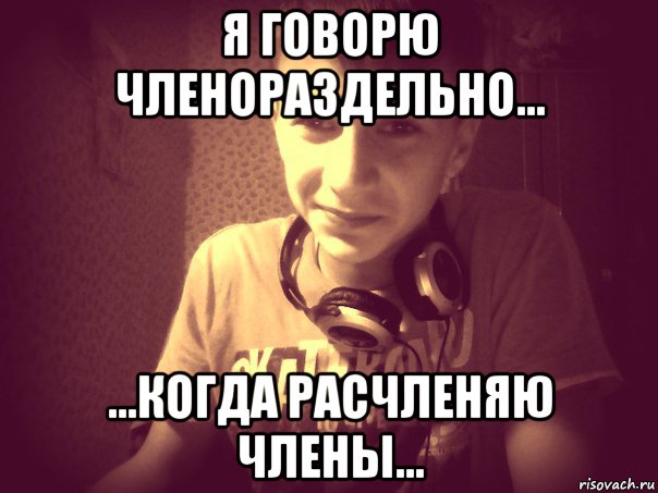 я говорю членораздельно... ...когда расчленяю члены...