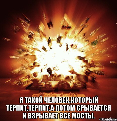  я такой человек,который терпит,терпит,а потом срывается и взрывает все мосты.