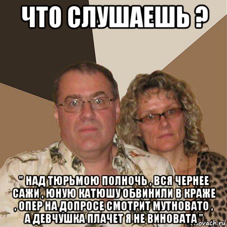 что слушаешь ? " над тюрьмою полночь , вся чернее сажи , юную катюшу обвинили в краже , опер на допросе смотрит мутновато , а девчушка плачет я не виновата ", Мем  Злые родители