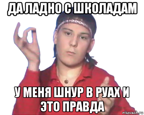 да ладно с школадам у меня шнур в руах и это правда