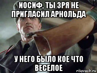 иосиф, ты зря не пригласил арнольда у него было кое что веселое