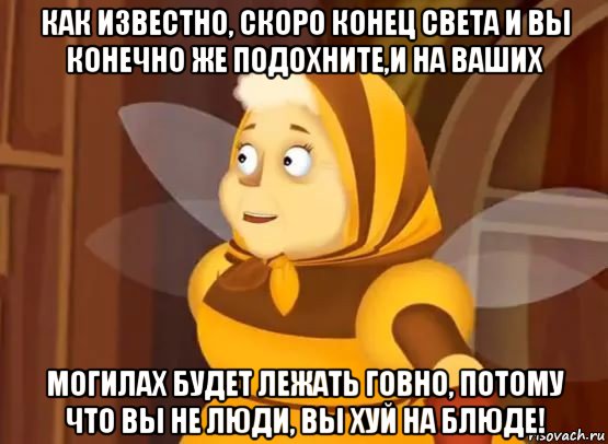 как известно, скоро конец света и вы конечно же подохните,и на ваших могилах будет лежать говно, потому что вы не люди, вы хуй на блюде!