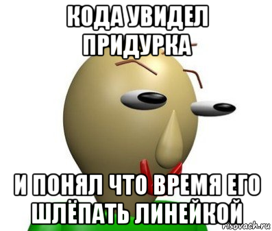 кода увидел придурка и понял что время его шлёпать линейкой