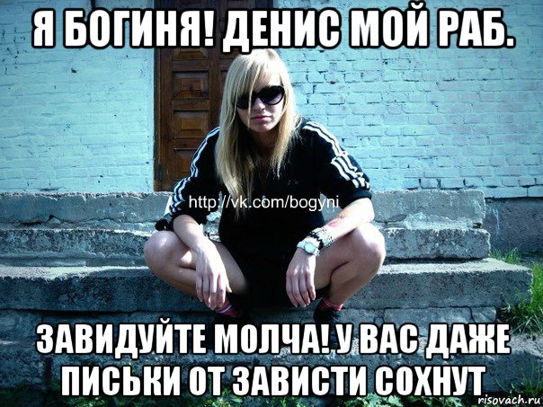 я богиня! денис мой раб. завидуйте молча! у вас даже письки от зависти сохнут