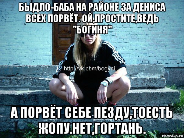 быдло-баба на районе за дениса всех порвёт. ой,простите,ведь "богиня" а порвёт себе пезду,тоесть жопу.нет,гортань.