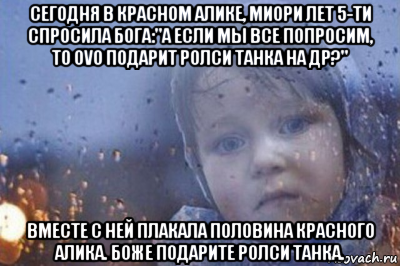сегодня в красном алике, миори лет 5-ти спросила бога:"а если мы все попросим, то ovo подарит ролси танка на др?" вместе с ней плакала половина красного алика. боже подарите ролси танка.