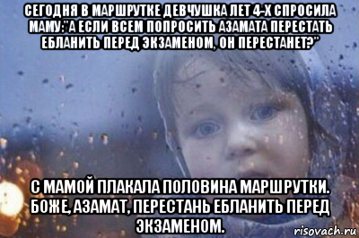 сегодня в маршрутке девчушка лет 4-х спросила маму:"а если всем попросить азамата перестать ебланить перед экзаменом, он перестанет?" с мамой плакала половина маршрутки. боже, азамат, перестань ебланить перед экзаменом.