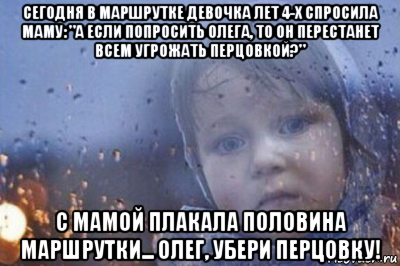 сегодня в маршрутке девочка лет 4-х спросила маму: "а если попросить олега, то он перестанет всем угрожать перцовкой?" с мамой плакала половина маршрутки... олег, убери перцовку!
