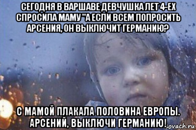 сегодня в варшаве девчушка лет 4-ех спросила маму "а если всем попросить арсения, он выключит германию? с мамой плакала половина европы. арсений, выключи германию!