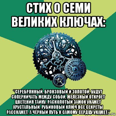 стих о семи великих ключах: "серебрянный, бронзовый и золотой, будут соперничать между собой, железный откроет цветения тайну, расколотый замок укажет хрустальный, рубиновый ключ все секреты расскажет, а чёрный путь к самому сердцу укажет."