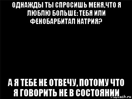 однажды ты спросишь меня,что я люблю больше: тебя или фенобарбитал натрия? а я тебе не отвечу, потому что я говорить не в состоянии, Мем Черный фон