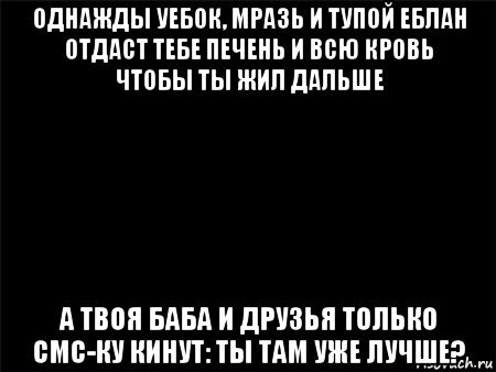 однажды уебок, мразь и тупой еблан отдаст тебе печень и всю кровь чтобы ты жил дальше а твоя баба и друзья только смс-ку кинут: ты там уже лучше?, Мем Черный фон