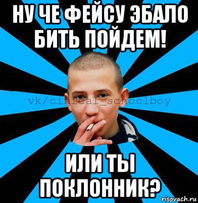 ну че фейсу эбало бить пойдем! или ты поклонник?