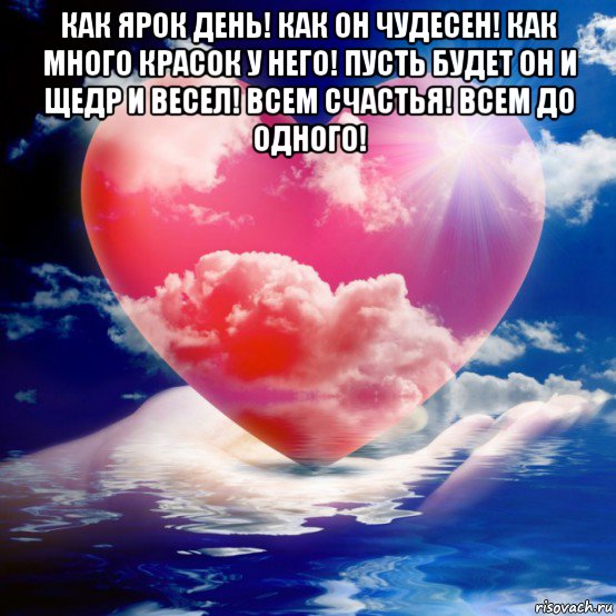 как ярок день! как он чудесен! как много красок у него! пусть будет он и щедр и весел! всем счастья! всем до одного! 