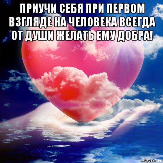 приучи себя при первом взгляде на человека всегда от души желать ему добра! 