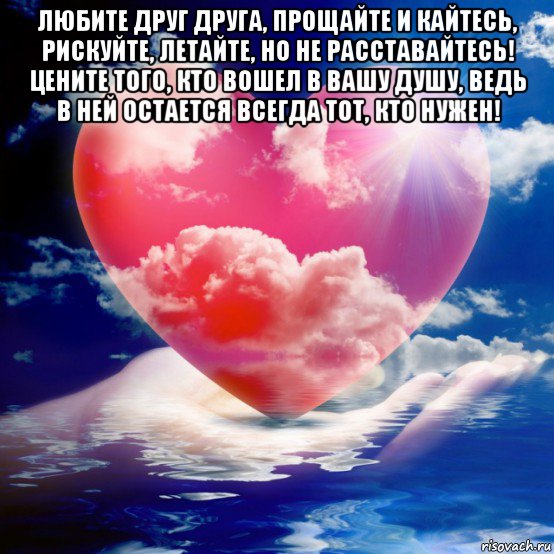 любите друг друга, прощайте и кайтесь, рискуйте, летайте, но не расставайтесь! цените того, кто вошел в вашу душу, ведь в ней остается всегда тот, кто нужен! 