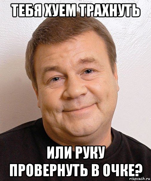 тебя хуем трахнуть или руку провернуть в очке?