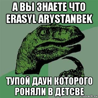 а вы знаете что erasyl arystanbek тупой даун которого роняли в детсве, Мем Филосораптор