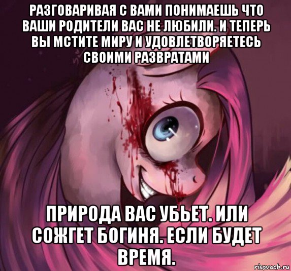 разговаривая с вами понимаешь что ваши родители вас не любили. и теперь вы мстите миру и удовлетворяетесь своими развратами природа вас убьет. или сожгет богиня. если будет время.