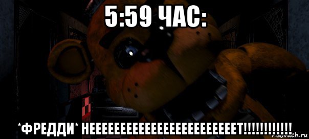 5:59 час: *фредди* неееееееееееееееееееееееет!!!!!!!!!!!!