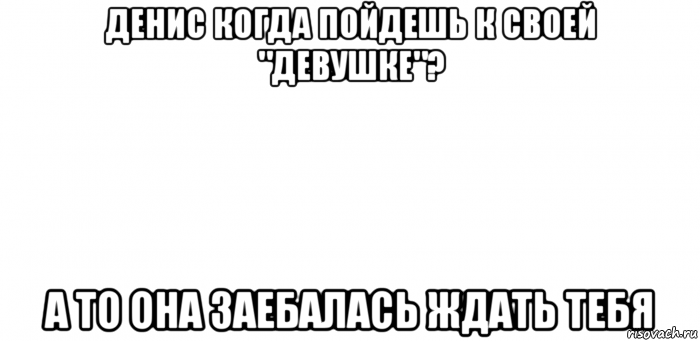 денис когда пойдешь к своей "девушке"? а то она заебалась ждать тебя, Мем Іфва