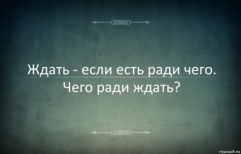 Ждать - если есть ради чего. Чего ради ждать?