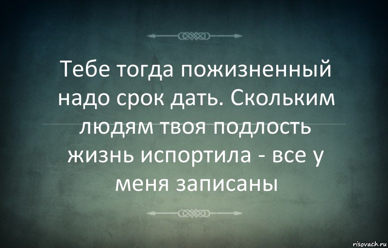 Тебе тогда пожизненный надо срок дать. Скольким людям твоя подлость жизнь испортила - все у меня записаны