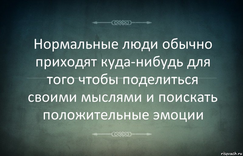 Нормальные люди обычно приходят куда-нибудь для того чтобы поделиться своими мыслями и поискать положительные эмоции