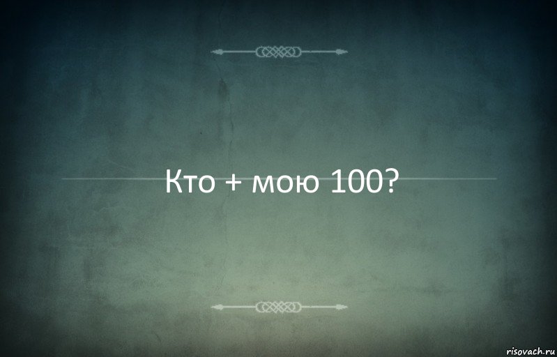 Кто + мою 100?