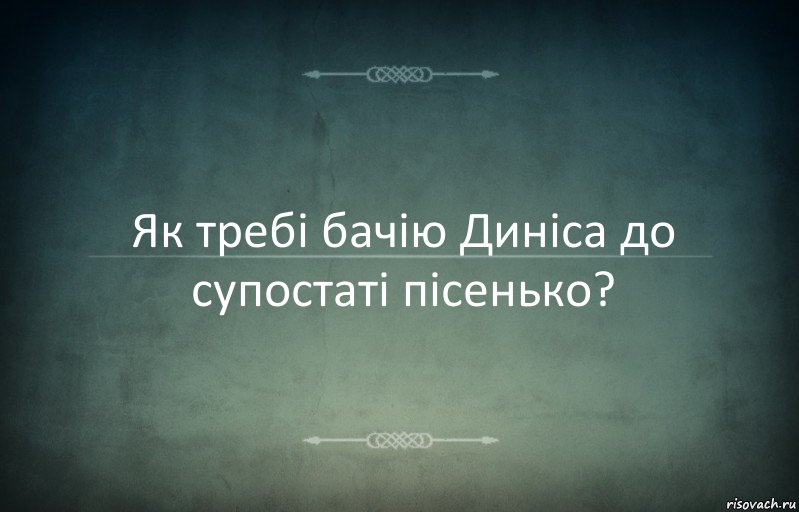 Як требi бачiю Динicа до супостатi пiсенько?