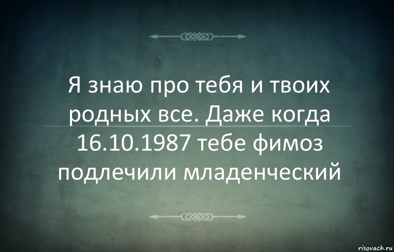 Я знаю про тебя и твоих родных все. Даже когда 16.10.1987 тебе фимоз подлечили младенческий