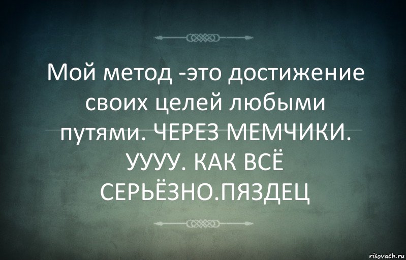 Мой метод -это достижение своих целей любыми путями. ЧЕРЕЗ МЕМЧИКИ. УУУУ. КАК ВСЁ СЕРЬЁЗНО.ПЯЗДЕЦ