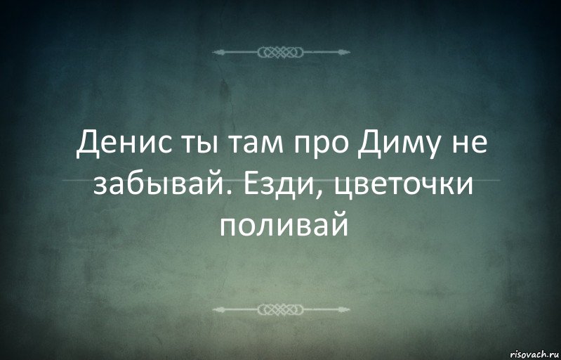 Денис ты там про Диму не забывай. Езди, цветочки поливай