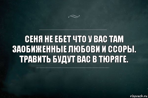 Сеня не ебет что у вас там заобиженные любови и ссоры. Травить будут вас в тюряге.