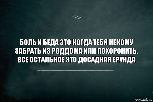 Боль и беда это когда тебя некому забрать из роддома или похоронить. Все остальное это досадная ерунда