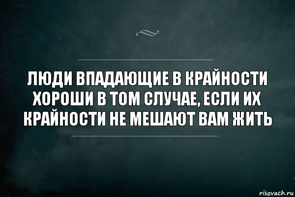 Люди впадающие в крайности хороши в том случае, если их крайности не мешают вам жить