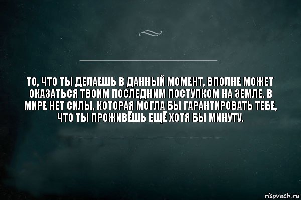 То, что ты делаешь в данный момент, вполне может оказаться твоим последним поступком на земле. В мире нет силы, которая могла бы гарантировать тебе, что ты проживёшь ещё хотя бы минуту.