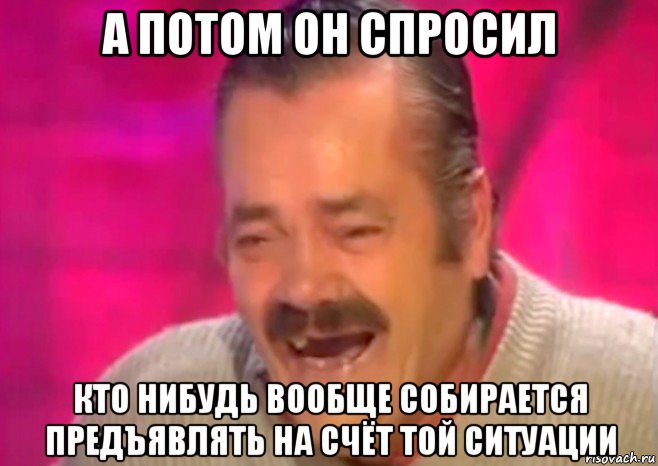 а потом он спросил кто нибудь вообще собирается предъявлять на счёт той ситуации, Мем  Испанец